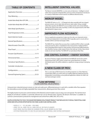 3Monitrol DP MON-DP PS RevA_1115
Using precision industrial pressure sensors on inlet and outlet ports, differential pressure is used with a variable orifice flow equation
for reasonably accurate and highly repeatable flow measurements, allowing precision flow control.
The highly intuitive touchscreen control interface of the Monitrol control module is easy to setup, tune and operate. The real-time local
display for all relevant variables is commonly welcome but can be dimmed when required. All relevant information is available via
common communications protocols for management and control from a BMS, DDC, DCS or PLC.
INAPPLICATIONPRACTICETHISISTHEHIGHERPERFORMINGEVOLUTIONARYPRODUCTTHATREPLACESPICV’SFORALLTHEIRPITFALLSAND
OPENS NEW APPLICATION OPPORTUNITIES FOR STAND-ALONE FLOW CONTROL LOOPS.
	 • SIZES 2 ½” – 10” (65 MM – 250 MM)
	 • ANSI 125 LB., ANSI 150 LB., ANSI 250 LB., OR PN16 FLANGES
	 • CAST IRON, DUCTILE IRON OR CARBON STEEL VALVE BODIES W/SS TRIM
	 • SYSTEM PRESSURES TO 300 PSI (20 BAR) BODY MATERIAL AND RATING DEPENDENT
FLOW METERING
FLOW CONTROL VALVE (FMCV)
INTELLIGENT CONTROL VALVES
The Warren Controls MONITROL is a new series of electronic / intelligent control
valves that incorporate integrated flow, pressure and/or temperature transducers
in a variety of dedicated control schemes via different Monitrol series.
MON-DP MODEL
The MON-DP Series is a 2½”– 10”flanged end valve assembly with two integral
pressure sensors, one at valve inlet and one at valve outlet. Using a variable
orifice flow equation the MON-DP can accurately monitor and control all flows
withing the range of the valve assembly, as well as be programmed for ANY MAX
flow desired for a given circuit.
IMPROVED FLOW ACCURACY
From an application perspective it takes over the role as an improved version
of a Pressure Independent Control Valve (PICV) typically used in circuits with air
handlers (AHU’s) and heat exchangers (HEX).
The MON-DP has a better flow accuracy than a traditional PICV as flow is actually
measured and the valve is modulated to that measurement. Traditional PICV’s
have interpolated flows based on valve position and presumed differential pres-
sure, therefore having a wider range of errors that stack up. Further, they cannot
easily set and reset max flow. The MON-DP can precisely set Max Flow.
ONE CONTROL ELEMENT = ENERGY SAVINGS
By virtue of having a single control element the MON-DP uses far less system
head pressure than a PICV (which contain two control elements). In a large,
distributed system this will be realized as a significant energy savings in pumping
costs.
A NEW CLASS OF PICV
This is a new class of PICV known by consulting engineers as a Flow Metering
Control Valve (FMCV), for which these are rapidly replacing traditional Pressure
Independent Control Valves as the preferred application solution for HVAC coil
and heat exchanger control.
TABLE OF CONTENTS
Application Overview..................................................3
Flow Metering................................................................3
Inside Valve Body Mon-DP-29N...............................4
Inside Valve Body Mon-DP-58H................................5
Valve Body Specifications.......................................6-7
Fluid Temperature Limits............................................8
Quick Selection Guide.................................................9
General Specifications..............................................10
Valve/Actuator Close Offs........................................10
Flow/Travel...................................................................11
Actuator Specifications......................................12-13
Dimensional Data.................................................14-17
Transducer Specifications.......................................18
Controller introduction............................................19
Configurations.......................................................20-21
General Engineering Specs...............................22-23
 