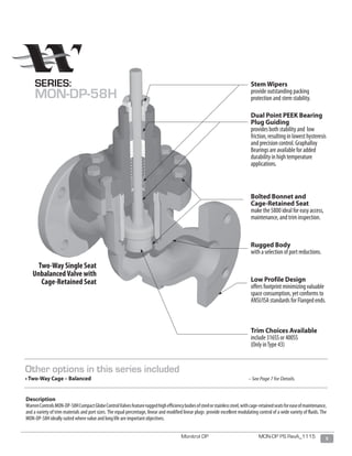 5Monitrol DP MON-DP PS RevA_1115
Stem Wipers
provide outstanding packing
protection and stem stability.
Dual Point PEEK Bearing
Plug Guiding
provides both stability and low
friction, resulting in lowest hysteresis
and precision control. Graphalloy
Bearings are available for added
durability in high temperature
applications.
Bolted Bonnet and
Cage-Retained Seat
make the 5800 ideal for easy access,
maintenance, and trim inspection.
Rugged Body
with a selection of port reductions.
Low Profile Design
offers footprint minimizing valuable
space consumption, yet conforms to
ANSI/ISA standards for Flanged ends.
Trim Choices Available
include 316SS or 400SS
(Only inType 43)
Two-Way Single Seat
UnbalancedValve with
Cage-Retained Seat
Description
WarrenControlsMON-DP-58HCompactGlobeControlValvesfeatureruggedhighefficiencybodiesofsteelorstainlesssteel,withcage-retainedseatsforeaseofmaintenance,
and a variety of trim materials and port sizes. The equal percentage, linear and modified linear plugs provide excellent modulating control of a wide variety of fluids. The
MON-DP-58H ideally suited where value and long life are important objectives.
SERIES:
MON-DP-58H
Other options in this series included
• Two-Way Cage – Balanced 							 – See Page 7 for Details.
 