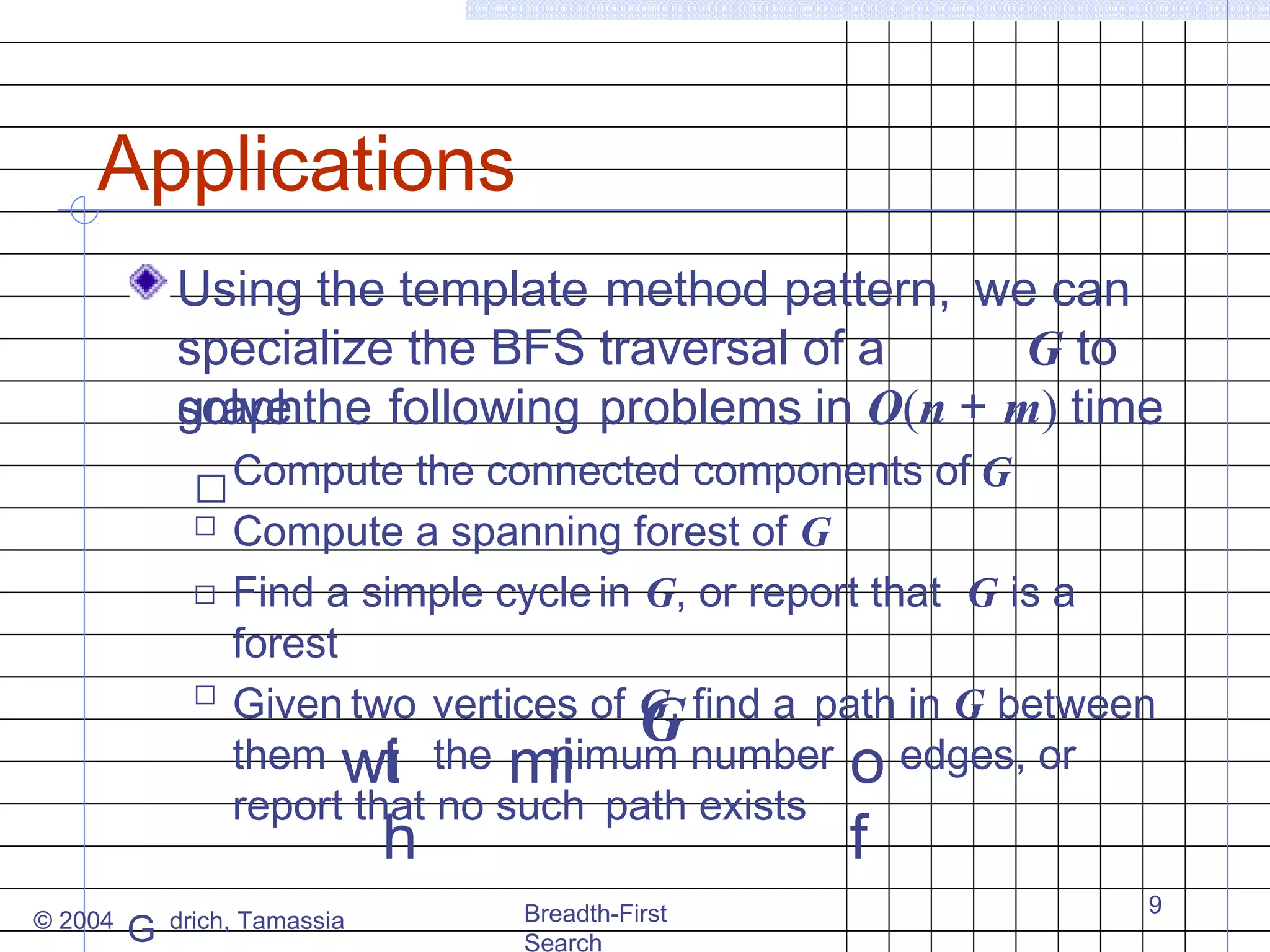 Applications
Using the template method pattern, we can
specialize the BFS traversal of a
G to
solve
graphthe following problems in O(n + m) time
„ Compute the connected components of G
„
„

„

Compute a spanning forest of G
Find a simple cycle in G, or report that G is a
forest
Given two vertices of G, find a path in G between
G number edges, or
them wi the mi
nimum
t
o
report that no such path exists

h

© 2004

G

drich, Tamassia

f

Breadth-First
Search

9

 