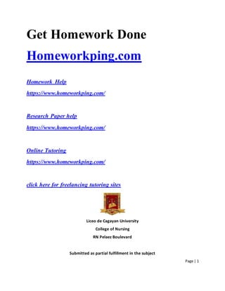 Page | 1
Get Homework Done
Homeworkping.com
Homework Help
https://www.homeworkping.com/
Research Paper help
https://www.homeworkping.com/
Online Tutoring
https://www.homeworkping.com/
click here for freelancing tutoring sites
Liceo de Cagayan University
College of Nursing
RN Pelaez Boulevard
Submitted as partial fulfillment in the subject
 