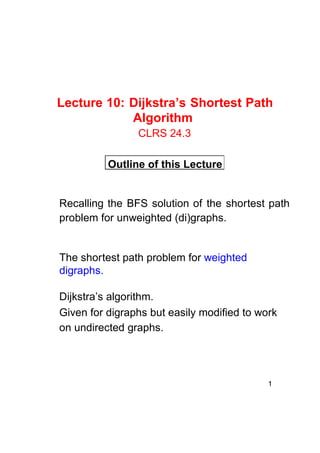 Lecture 10: Dijkstra’s Shortest Path
Algorithm
CLRS 24.3
Outline of this Lecture

Recalling the BFS solution of the shortest path
problem for unweighted (di)graphs.

The shortest path problem for weighted
digraphs.
Dijkstra’s algorithm.
Given for digraphs but easily modified to work
on undirected graphs.

1

 
