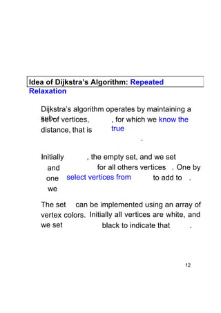 Idea of Dijkstra’s Algorithm: Repeated
Relaxation
Dijkstra’s algorithm operates by maintaining a
sub- vertices,
set of
, for which we know the
true
distance, that is
.
Initially
, the empty set, and we set
for all others vertices . One by
and
to add to .
one select vertices from
we
The set can be implemented using an array of
vertex colors. Initially all vertices are white, and
we set
black to indicate that
.

12

 