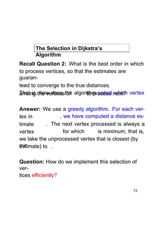 The Selection in Dijkstra’s
Algorithm
Recall Question 2: What is the best order in which
to process vertices, so that the estimates are
guaranteed to converge to the true distances.
That is,the verticesthe algorithm select next? vertex
among how does of
to process which
Answer: We use a greedy algorithm. For each ver, we have computed a distance estex in
. The next vertex processed is always a
timate
for which
is minimum, that is,
vertex
we take the unprocessed vertex that is closest (by
our
estimate) to .
Question: How do we implement this selection of
vertices efficiently?
13

 
