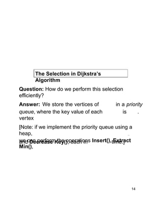 The Selection in Dijkstra’s
Algorithm
Question: How do we perform this selection
efficiently?
Answer: We store the vertices of
queue, where the key value of each
vertex

in a priority
is
.

[Note: if we implement the priority queue using a
heap,
we can perform the operations Insert(), time.]
Extract
and Decrease Key(), each in
Min(),

14

 