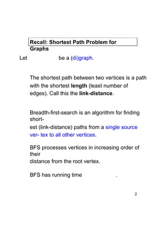 Recall: Shortest Path Problem for
Graphs
Let

be a (di)graph.

The shortest path between two vertices is a path
with the shortest length (least number of
edges). Call this the link-distance.
Breadth-first-search is an algorithm for finding
shortest (link-distance) paths from a single source
ver- tex to all other vertices.
BFS processes vertices in increasing order of
their
distance from the root vertex.
BFS has running time

.

2

 