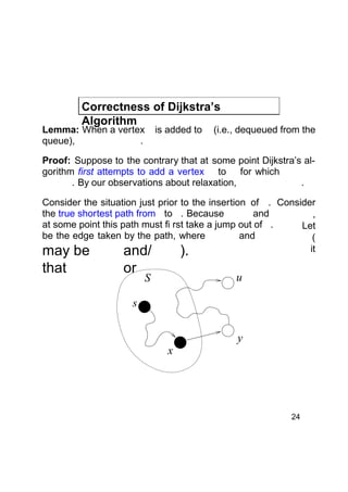 Correctness of Dijkstra’s
Algorithm

Lemma: When a vertex
queue),
.

is added to

(i.e., dequeued from the

Proof: Suppose to the contrary that at some point Dijkstra’s algorithm first attempts to add a vertex to for which
. By our observations about relaxation,
.
Consider the situation just prior to the insertion of . Consider
the true shortest path from to . Because
and
,
at some point this path must fi rst take a jump out of .
Let
be the edge taken by the path, where
and
(
it
may be
and/
).

that

or

u

S

s

x

y

24

 