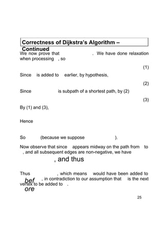Correctness of Dijkstra’s Algorithm –
Continued

We now prove that
when processing , so

. We have done relaxation
(1)

Since

is added to

earlier, by hypothesis,
(2)

Since

is subpath of a shortest path, by (2)
(3)

By (1) and (3),
Hence
So

(because we suppose

).

Now observe that since appears midway on the path from
, and all subsequent edges are non-negative, we have

to

, and thus
Thus

, which means would have been added to
,
befto be in contradiction to our assumption that is the next
vertex
added to .

ore

25

 