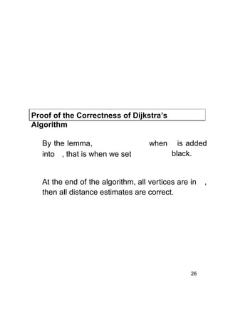 Proof of the Correctness of Dijkstra’s
Algorithm
By the lemma,
into , that is when we set

when

is added
black.

At the end of the algorithm, all vertices are in
then all distance estimates are correct.

26

,

 