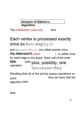 Analysis of Dijkstra’s
Algorithm:
The initialization uses only

time.

Each vertex is processed exactly
once so Non-Empty()
and Extract-Min() are called exactly once,
e.g., inner loop for (each
The times in total.
) is called once
for each edge in the graph. Each call of the inner
loop
does
work plus, possibly, one
operation.

Decrease-Key

Recalling that all of the priority queue operations retime we have that the
quire
algorithm uses

time.
27

 