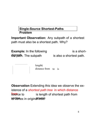 Single-Source Shortest-Paths
Problem
Important Observation: Any subpath of a shortest
path must also be a shortest path. Why?
Example: In the following
digraph, The subpath
est path.
length(
distance from

is a shortis also a shortest path.

to is

Observation Extending this idea we observe the existence of a shortest path tree in which distance
from to
source
is length of shortest path from
vertex in original tree.
source
to vertex

5

 