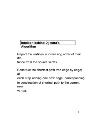 Intuition behind Dijkstra’s
Algorithm
Report the vertices in increasing order of their
distance from the source vertex.
Construct the shortest path tree edge by edge;
at
each step adding one new edge, corresponding
to construction of shortest path to the current
new
vertex.

6

 