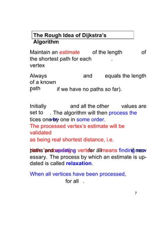 The Rough Idea of Dijkstra’s
Algorithm
Maintain an estimate
of the length
the shortest path for each
.
vertex

of

Always
and
equals the length
of a known
path
(
if we have no paths so far).
Initially
and all the other
values are
set to . The algorithm will then process the
vertices one by one in some order.
The processed vertex’s estimate will be
validated
as being real shortest distance, i.e.
paths and updating
Here “processing a vertex allmeans finding necfor ”
if new
essary. The process by which an estimate is updated is called relaxation.
When all vertices have been processed,
for all .
7

 