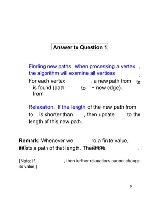Answer to Question 1

Finding new paths. When processing a vertex ,
the algorithm will examine all vertices
.
For each vertex
, a new path from to
is found (path
to + new edge).
from
Relaxation. If the length of the new path from
to is shorter than
, then update
to the
length of this new path.

Remark: Whenever we
to a finite value,
set
there
exists a path of that length. Therefore
(Note: If

.

, then further relaxations cannot change

its value.)

9

 