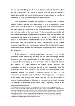 The first attempt to being global, in an institutional level was after World War I
with the foundation of “The League of Nations”, and after with the creation of
United Nations (UN) the basisof an international structure began to rise. But all
the benefits of being global also carry a lot of new conflicts.
The globalization changed the dynamics of every kind of relation
between countries until the point that started to have a responsibility on the
others. Because of it, the space of sovereignty of the State began to disappear,
and even started to be opposite to the mentioned responsibility2. “The states
are most responsible of the world order. To the contractual responsibility with
their citizens need to be added one that compromise them with the exterior, the
environment, the peace and development” (Innerarity, D., 2012 p. 18) the
structure of the traditional institution that takes care about the different areas of
development must be projected to function internationally, but this change
brings up two problems: a. the non-politic nature of the globalization bring up a
power empty and b. that the new international institutions could be considered
non democratic.
If the interaction is getting cooperative it is absurd think that the
governance model followed by the states will not suffer any change; national
governance had been state-centered and was based on the concept of
sovereignty. The idea of give up some authority in order to get benefits it wasn’t
very pleasant, but when problems as poverty, hunger, terrorism, war,
immigration and lack of resources started to rise dramatically since the
governments closed their distances, they noticed about that can’t be solved
unilaterally because the missing of authority (Rasche, A., 2012, p. 102)
consequence of expand virtually their frontiers. The disappearance of the power
of the aisled state as has been known until now, and be subordinated to
common interests reduces the influence of the governments in their countries.
The concept of democracy loses terrain versus legitimacy, thanks to the
2 On her article“The national states and global governance”,the German sociologistand director
emeritus of the Max Planck Institutefor the Study of Societies,Renate Maytnz mention that the national
economies used their access to the markets of other countries adheringto international i nstitutionsan
treaties. These helps to answer the pressureof being immerse in a most globalized world and also
supposea lotof benefits to their respective citizens but exposes their finances to bigger crisis.The
benefits don’t seem to compensate the political,economic and social restrictionsthatnow have to
followbecausethey belong to a more complex structure.
 