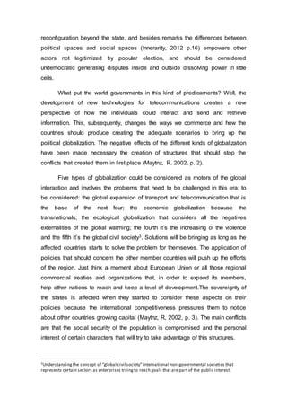 reconfiguration beyond the state, and besides remarks the differences between
political spaces and social spaces (Innerarity, 2012 p.16) empowers other
actors not legitimized by popular election, and should be considered
undemocratic generating disputes inside and outside dissolving power in little
cells.
What put the world governments in this kind of predicaments? Well, the
development of new technologies for telecommunications creates a new
perspective of how the individuals could interact and send and retrieve
information. This, subsequently, changes the ways we commerce and how the
countries should produce creating the adequate scenarios to bring up the
political globalization. The negative effects of the different kinds of globalization
have been made necessary the creation of structures that should stop the
conflicts that created them in first place (Maytnz, R. 2002, p. 2).
Five types of globalization could be considered as motors of the global
interaction and involves the problems that need to be challenged in this era; to
be considered: the global expansion of transport and telecommunication that is
the base of the next four; the economic globalization because the
transnationals; the ecological globalization that considers all the negatives
externalities of the global warming; the fourth it’s the increasing of the violence
and the fifth it’s the global civil society3. Solutions will be bringing as long as the
affected countries starts to solve the problem for themselves. The application of
policies that should concern the other member countries will push up the efforts
of the region. Just think a moment about European Union or all those regional
commercial treaties and organizations that, in order to expand its members,
help other nations to reach and keep a level of development.The sovereignty of
the states is affected when they started to consider these aspects on their
policies because the international competitiveness pressures them to notice
about other countries growing capital (Maytnz, R, 2002, p. 3). The main conflicts
are that the social security of the population is compromised and the personal
interest of certain characters that will try to take advantage of this structures.
3Understandingthe concept of “global civil society”international non-governmental societies that
represents certain sectors as enterprises tryingto reach goals thatare part of the public interest.
 