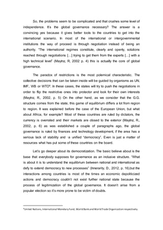 So, the problems seem to be complicated and that crushes some level of
independence. It’s the global governance necessary? The answer is a
convincing yes because it gives better tools to the countries to get into the
international scenario. In most of the international or intergovernmental
institutions the way of proceed is through negotiation instead of being an
authority. “The international regimes constitute, clearly and openly, solutions
reached through negotiations […] trying to get them from the experts […] with a
high technical level” (Maytnz, R, 2002 p. 4) this is actually the core of global
governance.
The paradox of restrictions is the most polemical characteristic. The
collective decisions that can be taken inside will be guided by organisms as UN,
IMF, WB or WTO4. In these cases, the states will try to push the negotiations in
order to flip the restrictive ones into protector and look for their own interests
(Maytnz, R., 2002, p. 5) On the other hand, as we consider that the G.G.
structure comes from the state, this game of equilibrium differs a lot from region
to region. It was explained before the case of the European Union, but what
about Africa, for example? Most of these countries are ruled by dictators, the
currency is overrated and their markets are closed to the exterior (Maytnz, R.,
2002, p. 6) as was established a couple of paragraphs ago, the global
governance is ruled by finances and technology development, if the area has a
serious lack of stability and ·a unified “democracy”. Even is just a matter of
resources what has put some of these countries on the board.
Let’s go deeper about its democratization. The basic believe about is the
base that everybody supposes for governance as an inclusive structure. “What
is about it is to understand the equilibrium between national and international as
defy to extend democracy to new processes” (Innerarity, D., 2012, p. 16).but the
interactions among countries is most of the times an economic depoliticized
actions and democracy couldn’t not exist further national state because the
process of legitimization of the global governance. It doesn’t arise from a
popular election so it’s more prone to be victim of doubts.
4United Nations,International Monetary Fund, World Bank and World Trade Organization respectively.
 