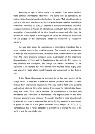 Invariably the topic of justice needs to be touched. Does justice exist in a
more complex international interaction? The same way as democracy, the
justice that we know is based on the limits of the state. “Talk about international
justice is talk about interdependencies that establish communities beyond legal
framework” (Innerarity, D, 2012, p. 21) there’s no more standardized procedure
because don’t exist a thing as an international constitution, but it’s based on the
recognition of responsibility of the other based on cause and effect (e.g. the
violation of human rights In some region will cause the immediate action) and
will be guided by the international institutional framework to cooperative
solutions.
As has been seen, the organization of international institutions has a
more complex structure than could be appear. The strengths and weaknesses
of them get lost because each one, in different levels, could be both at the same
time. The main problems detected were: legitimization of the organisms,
democratization of them and the foundations of the authority. The reform, not
only structural but conceptual, will change the ancient parameters of the
organisms if we realized that most of them were founded almost eighty years
ago, when the needs where merely financial and economical (or they believe
that).
If the Global Governance is supposed to be the main support of the
foreign affairs, it must help to solve the external problems that affect countries
derivate from international negotiations that only want to hold some personal
and political interests from other nations. Even when the national state keeps
being the center of the political structure, the constitution of a new type, well
understood and structured, is fundamental. The regionalization of the world
demands partnership and dialogue. If a country decides to keep going through
its own will encounter a heavy wall that will be fighting against the asymmetries
of power in favor of a true global multilevel policy (Maytnz, R., 2002, p. 7).
Conceptualize that is not an obligation of diminish but to change the order of the
world to face the new challenges.
 
