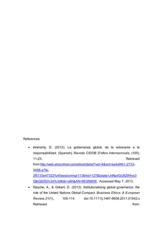 References
 Innerarity, D. (2012). La gobernanza global, de la soberanía a la
responsabilidad. (Spanish). Revista CIDOB D'afers Internacionals, (100),
11-23. Retrieved
from:http://web.ebscohost.com/ehost/detail?vid=4&sid=aa4af461-2733-
4488-a7fe-
2f5133e47322%40sessionmgr113&hid=127&bdata=JnNpdGU9ZWhvc3
QtbGl2ZQ%3d%3d#db=a9h&AN=86389606. Accessed May 7, 2013.
 Rasche, A., & Gilbert, D. (2012). Institutionalizing global governance: the
role of the United Nations Global Compact. Business Ethics: A European
Review, 21(1), 100-114. doi:10.1111/j.1467-8608.2011.01642.x
Retrieved from:
 