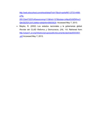 http://web.ebscohost.com/ehost/detail?vid=7&sid=aa4af461-2733-4488-
a7fe-
2f5133e47322%40sessionmgr113&hid=127&bdata=JnNpdGU9ZWhvc3
QtbGl2ZQ%3d%3d#db=bth&AN=69605629 Accessed May 7, 2013.
 Maytnz, R. (2002) Los estados nacionales y la gobernanza global.
Revista del CLAD Reforma y Democracia, (24), 1-8. Retrieved from:
http://unpan1.un.org/intradoc/groups/public/documents/clad/clad0043401
.pdf Accessed May 7, 2013.
 