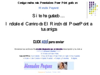 Consigue muchas más Presentaciones Power Point gratis en:  Menudos Peques.net Si te ha gustado … Indícale el Camino de El Rincón del PowerPoint a tus amigos CLICK  AQUÍ  para enviar Envíanos tus archivos Power Points, junto con el título, la descripción y tu nick a  [email_address] Síguenos en:  Facebook  –  Twitter  -  RSS Accede directamente con un solo click: Recursos Infantiles El Rincón de Power Points Guía de PPS’s:  San Valentín   -  Pps de Música  -  Power Point en Inglés  -  Días Especiales   -  Humor  -  Islas Canarias  -  Especial Navidad   -  Paisajes y Naturaleza   Religiosos 