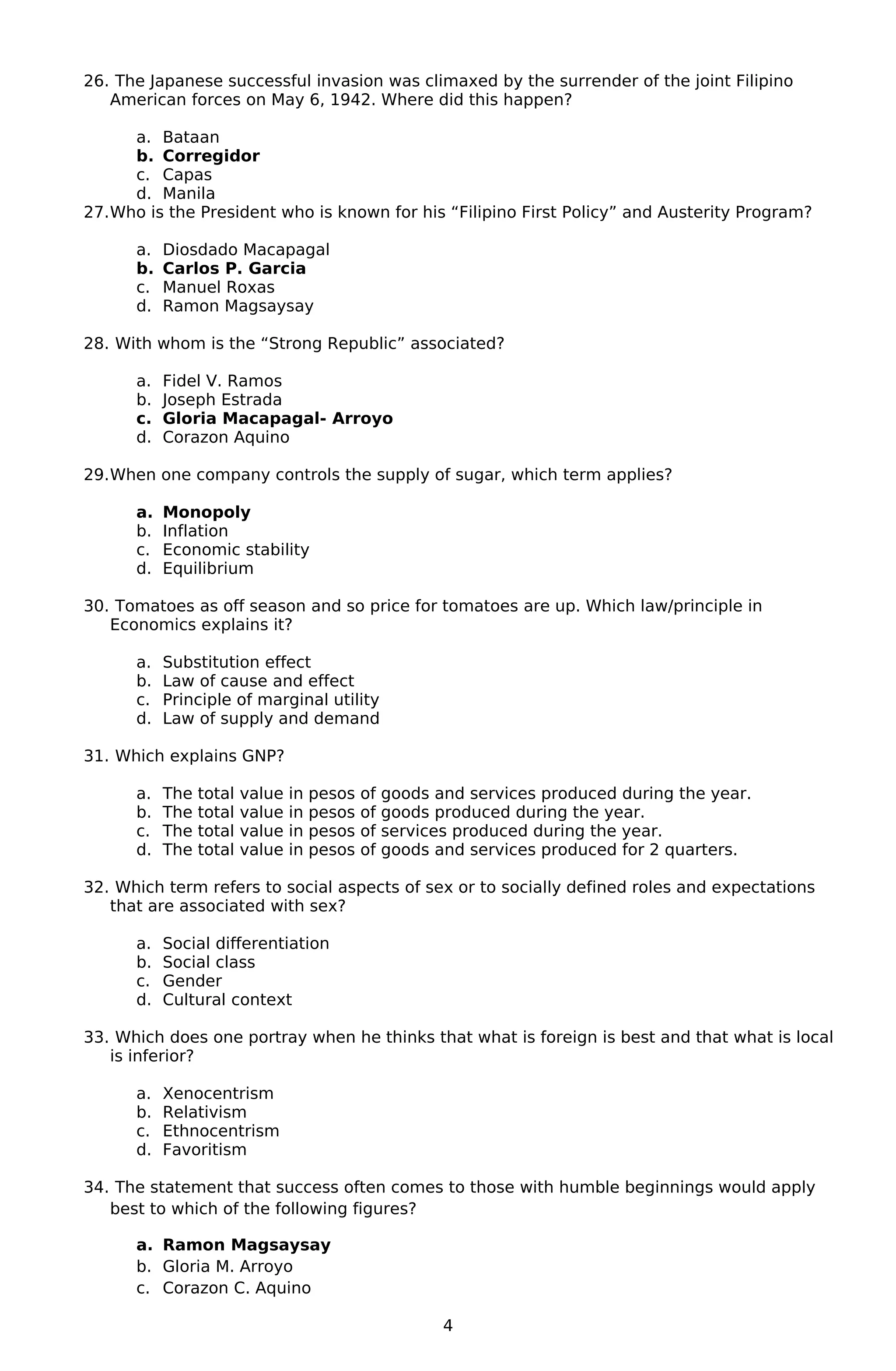 26. The Japanese successful invasion was climaxed by the surrender of the joint Filipino
American forces on May 6, 1942. Where did this happen?
a. Bataan
b. Corregidor
c. Capas
d. Manila
27.Who is the President who is known for his “Filipino First Policy” and Austerity Program?
a. Diosdado Macapagal
b. Carlos P. Garcia
c. Manuel Roxas
d. Ramon Magsaysay
28. With whom is the “Strong Republic” associated?
a. Fidel V. Ramos
b. Joseph Estrada
c. Gloria Macapagal- Arroyo
d. Corazon Aquino
29.When one company controls the supply of sugar, which term applies?
a. Monopoly
b. Inflation
c. Economic stability
d. Equilibrium
30. Tomatoes as off season and so price for tomatoes are up. Which law/principle in
Economics explains it?
a. Substitution effect
b. Law of cause and effect
c. Principle of marginal utility
d. Law of supply and demand
31. Which explains GNP?
a. The total value in pesos of goods and services produced during the year.
b. The total value in pesos of goods produced during the year.
c. The total value in pesos of services produced during the year.
d. The total value in pesos of goods and services produced for 2 quarters.
32. Which term refers to social aspects of sex or to socially defined roles and expectations
that are associated with sex?
a. Social differentiation
b. Social class
c. Gender
d. Cultural context
33. Which does one portray when he thinks that what is foreign is best and that what is local
is inferior?
a. Xenocentrism
b. Relativism
c. Ethnocentrism
d. Favoritism
34. The statement that success often comes to those with humble beginnings would apply
best to which of the following figures?
a. Ramon Magsaysay
b. Gloria M. Arroyo
c. Corazon C. Aquino
4
 