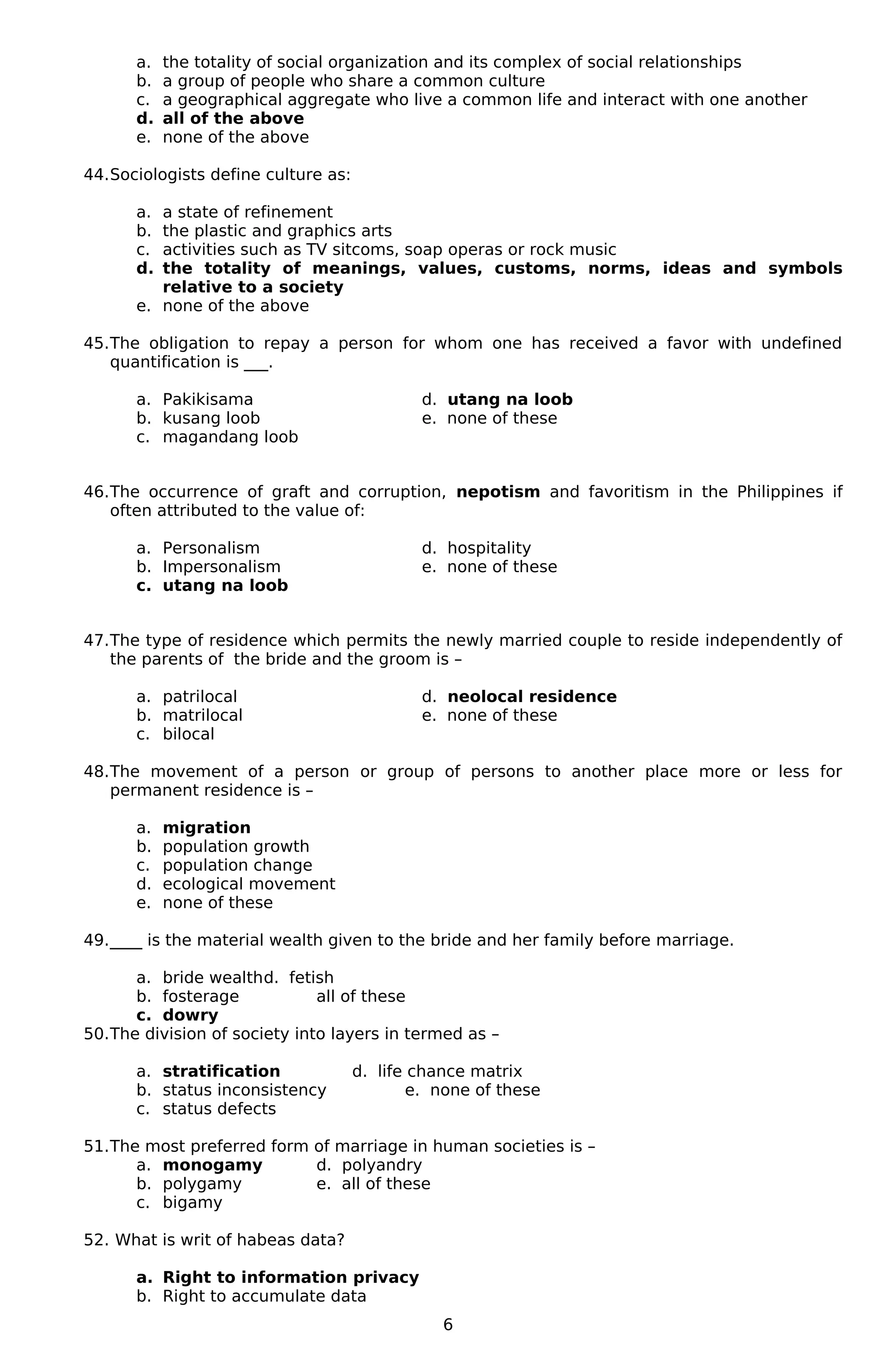 a. the totality of social organization and its complex of social relationships
b. a group of people who share a common culture
c. a geographical aggregate who live a common life and interact with one another
d. all of the above
e. none of the above
44.Sociologists define culture as:
a. a state of refinement
b. the plastic and graphics arts
c. activities such as TV sitcoms, soap operas or rock music
d. the totality of meanings, values, customs, norms, ideas and symbols
relative to a society
e. none of the above
45.The obligation to repay a person for whom one has received a favor with undefined
quantification is ___.
a. Pakikisama d. utang na loob
b. kusang loob e. none of these
c. magandang loob
46.The occurrence of graft and corruption, nepotism and favoritism in the Philippines if
often attributed to the value of:
a. Personalism d. hospitality
b. Impersonalism e. none of these
c. utang na loob
47.The type of residence which permits the newly married couple to reside independently of
the parents of the bride and the groom is –
a. patrilocal d. neolocal residence
b. matrilocal e. none of these
c. bilocal
48.The movement of a person or group of persons to another place more or less for
permanent residence is –
a. migration
b. population growth
c. population change
d. ecological movement
e. none of these
49.____ is the material wealth given to the bride and her family before marriage.
a. bride wealthd. fetish
b. fosterage all of these
c. dowry
50.The division of society into layers in termed as –
a. stratification d. life chance matrix
b. status inconsistency e. none of these
c. status defects
51.The most preferred form of marriage in human societies is –
a. monogamy d. polyandry
b. polygamy e. all of these
c. bigamy
52. What is writ of habeas data?
a. Right to information privacy
b. Right to accumulate data
6
 