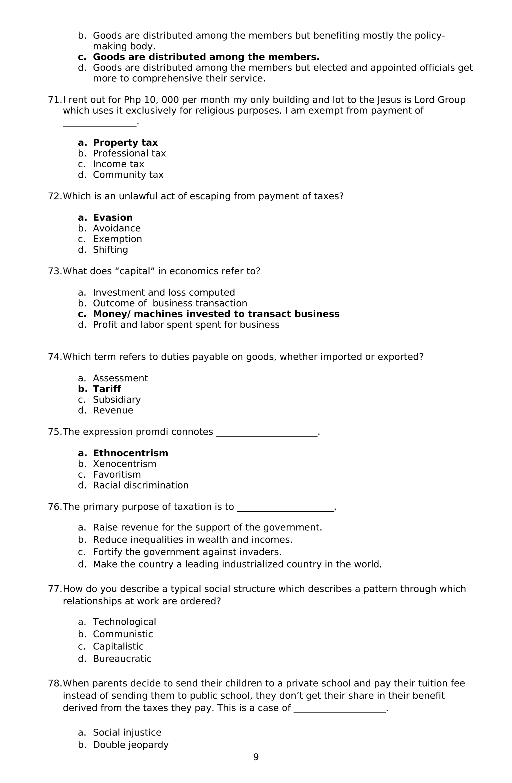 b. Goods are distributed among the members but benefiting mostly the policy-
making body.
c. Goods are distributed among the members.
d. Goods are distributed among the members but elected and appointed officials get
more to comprehensive their service.
71.I rent out for Php 10, 000 per month my only building and lot to the Jesus is Lord Group
which uses it exclusively for religious purposes. I am exempt from payment of
________________.
a. Property tax
b. Professional tax
c. Income tax
d. Community tax
72.Which is an unlawful act of escaping from payment of taxes?
a. Evasion
b. Avoidance
c. Exemption
d. Shifting
73.What does “capital” in economics refer to?
a. Investment and loss computed
b. Outcome of business transaction
c. Money/ machines invested to transact business
d. Profit and labor spent spent for business
74.Which term refers to duties payable on goods, whether imported or exported?
a. Assessment
b. Tariff
c. Subsidiary
d. Revenue
75.The expression promdi connotes ______________________.
a. Ethnocentrism
b. Xenocentrism
c. Favoritism
d. Racial discrimination
76.The primary purpose of taxation is to _____________________.
a. Raise revenue for the support of the government.
b. Reduce inequalities in wealth and incomes.
c. Fortify the government against invaders.
d. Make the country a leading industrialized country in the world.
77.How do you describe a typical social structure which describes a pattern through which
relationships at work are ordered?
a. Technological
b. Communistic
c. Capitalistic
d. Bureaucratic
78.When parents decide to send their children to a private school and pay their tuition fee
instead of sending them to public school, they don’t get their share in their benefit
derived from the taxes they pay. This is a case of ____________________.
a. Social injustice
b. Double jeopardy
9
 