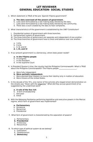 LET REVIEWER
GENERAL EDUCATION- SOCIAL STUDIES
1. Which statement is TRUE of the pre- Spanish Filipino government?
a. The datu exercised all the powers of government.
b. Laws were formulated by a law making body elected by the datu.
c. Laws were formulated by a law making body elected by the community.
d. There was a court created by the datu to hear complaints.
2. What characteristic/s of the government is established by the 1987 Constitution?
I. Presidential system of government with three branches.
II. Parliamentary system of government.
III. The three branches of government are separate and independent of one another.
IV. The three branches of government have a check and balance over one another.
a. I only
b. II only
c. II, III, and IV
d. I, III, and IV
3. If our present government is a democracy, where does power reside?
a. In the Filipino people
b. In Congress
c. In the President
d. In the Supreme Court
4. In President Quezon’s time, the country had the Philippine Commonwealth. What is TRUE
about the Philippine Commonwealth? The Filipino people _____________________.
a. Were fully independent.
b. Were partially independent.
c. Were granted total freedom to course their destiny only in matters of education.
d. Were citizens of the United States.
5. In the decade of the 70’s, one clamor of the activists who staged street demonstration on
the streets was “Down with the oligarchs!” What did they accuse government of as
suggested by the underlined word?
a. A rule of the few rich
b. A form of dictatorship
c. Anti-poor
d. Elitist
6. With the Batasang Pambansa performing legislative and executive powers in the Marcos
regime, which form of government was implemented?
a. Parliamentary
b. Dictatorial
c. Monarchial
d. Presidential
7. What form of government is characterized by the separation of powers?
a. Parliamentary
b. Presidential
c. Aristocracy
d. Monarchical
8. To which type of political system do we belong?
a. Colonialism
b. Totalitarianism
c. Democracy
1
 