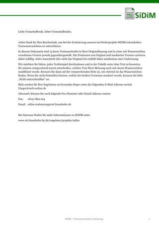 SiDiM – Textwasserzeichen Evaluierung 2
Liebe Textschaffende, lieber Textschaffender,
vielen Dank für Ihre Bereitschaft, uns bei der Evaluierung unseres im Förderprojekt SIDIM entwickelten
Textwasserzeichens zu unterstützen.
In diesem Dokument sind 15 kurze Textausschnitte in ihrer Originalfassung und in einer mit Wasserzeichen
versehenen Version jeweils gegenübergestellt. Die Positionen von Original und markierter Version variieren
dabei zufällig. Jeder Ausschnitt (der nicht das Original ist) enthält dabei mindestens eine Umformung.
Wir möchten Sie bitten, jedes Textbeispiel durchzulesen und in der Tabelle unter dem Text zu bewerten.
Sie müssen entsprechend zuerst entscheiden, welcher Text Ihrer Meinung nach mit einem Wasserzeichen
modifiziert wurde. Kreuzen Sie dann auf der entsprechenden Seite an, wie störend sie das Wasserzeichen
finden. Wenn Sie nicht feststellen können, welche der beiden Versionen markiert wurde, kreuzen Sie bitte
„Nicht unterscheidbar“ an.
Bitte senden Sie Ihre Ergebnisse an Franziska Heger unter der folgenden E-Mail-Adresse zurück:
f.heger@mvb-online.de
Alternativ können Sie auch folgende Fax-Nummer oder Email-Adresse nutzen:
Fax: 06151 869 224
Email: sidim.evaluierung@sit.fraunhofer.de
Bei Interesse finden Sie mehr Informationen zu SIDIM unter
www.sit.fraunhofer.de/de/angebote/projekte/sidim
 
