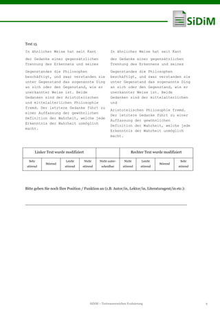 SiDiM – Textwasserzeichen Evaluierung 9
Text 15
In ähnlicher Weise hat seit Kant
der Gedanke einer gegensätzlichen
Trennung des Erkennens und seines
Gegenstandes die Philosophen
beschäftigt, und zwar verstanden sie
unter Gegenstand das sogenannte Ding
an sich oder den Gegenstand, wie er
unerkannter Weise ist. Beide
Gedanken sind der Aristotelischen
und mittelalterlichen Philosophie
fremd. Der letztere Gedanke führt zu
einer Auffassung der gewöhnlichen
Definition der Wahrheit, welche jede
Erkenntnis der Wahrheit unmöglich
macht.
In ähnlicher Weise hat seit Kant
der Gedanke einer gegensätzlichen
Trennung des Erkennens und seines
Gegenstandes die Philosophen
beschäftigt, und zwar verstanden sie
unter Gegenstand das sogenannte Ding
an sich oder den Gegenstand, wie er
unerkannter Weise ist. Beide
Gedanken sind der mittelalterlichen
und
Aristotelischen Philosophie fremd.
Der letztere Gedanke führt zu einer
Auffassung der gewöhnlichen
Definition der Wahrheit, welche jede
Erkenntnis der Wahrheit unmöglich
macht.
Linker Text wurde modifiziert Rechter Text wurde modifiziert
Sehr
störend
Störend
Leicht
störend
Nicht
störend
Nicht unter-
scheidbar
Nicht
störend
Leicht
störend
Störend
Sehr
störend
Bitte geben Sie noch Ihre Position / Funktion an (z.B. Autor/in, Lektor/in, Literaturagent/in etc.):
____________________________________________________________________
 