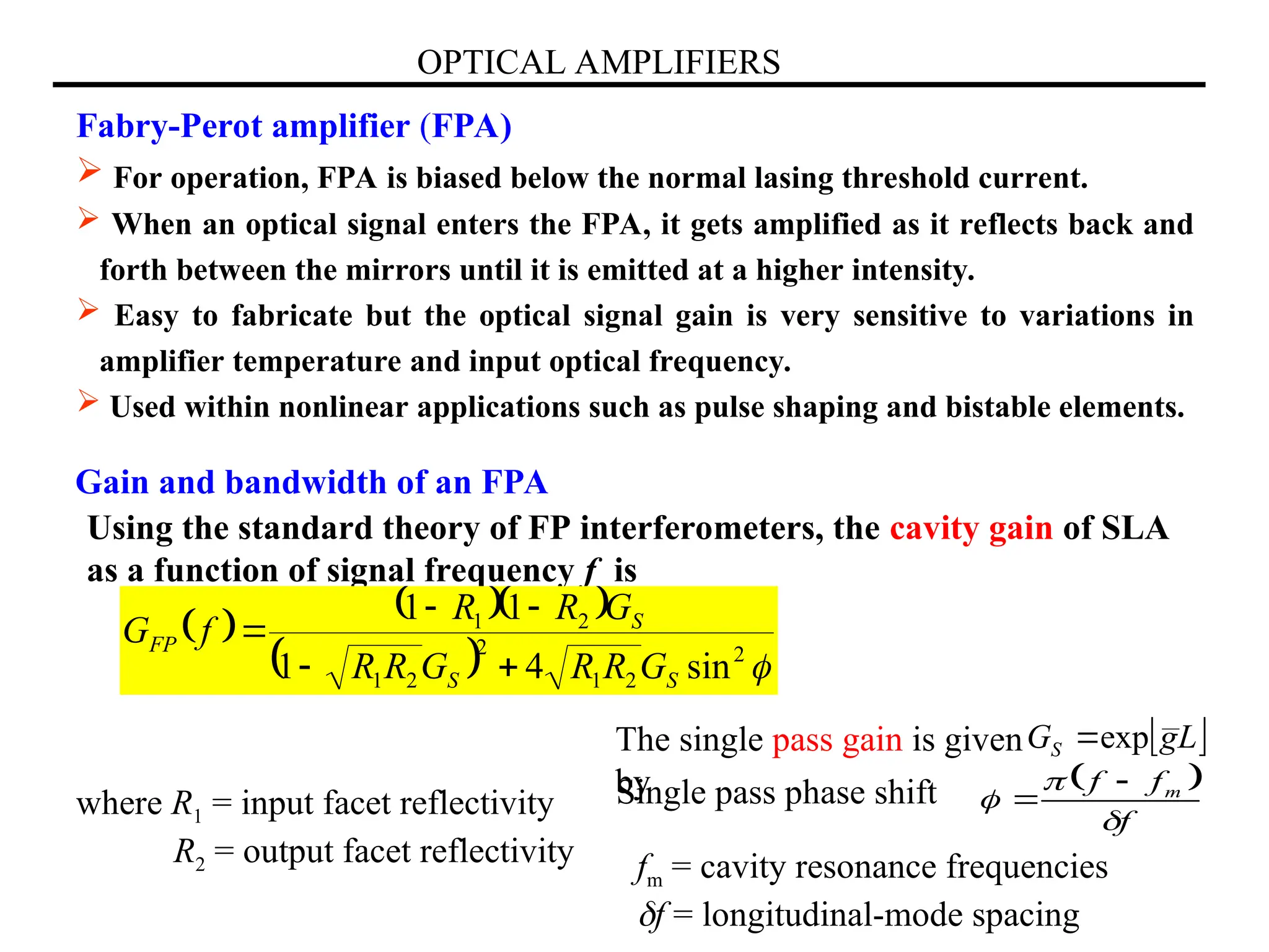 OPTICAL AMPLIFIERS
Fabry-Perot amplifier (FPA)
 For operation, FPA is biased below the normal lasing threshold current.
 When an optical signal enters the FPA, it gets amplified as it reflects back and
forth between the mirrors until it is emitted at a higher intensity.
 Easy to fabricate but the optical signal gain is very sensitive to variations in
amplifier temperature and input optical frequency.
 Used within nonlinear applications such as pulse shaping and bistable elements.
Gain and bandwidth of an FPA
Using the standard theory of FP interferometers, the cavity gain of SLA
as a function of signal frequency f is
 
  
  
2
2
1
2
2
1
2
1
sin
4
1
1
1
S
S
S
FP
G
R
R
G
R
R
G
R
R
f
G





where R1 = input facet reflectivity
R2 = output facet reflectivity
Single pass phase shift  
f
f
f m





 
L
g
GS exp

The single pass gain is given
by
fm = cavity resonance frequencies
f = longitudinal-mode spacing
 