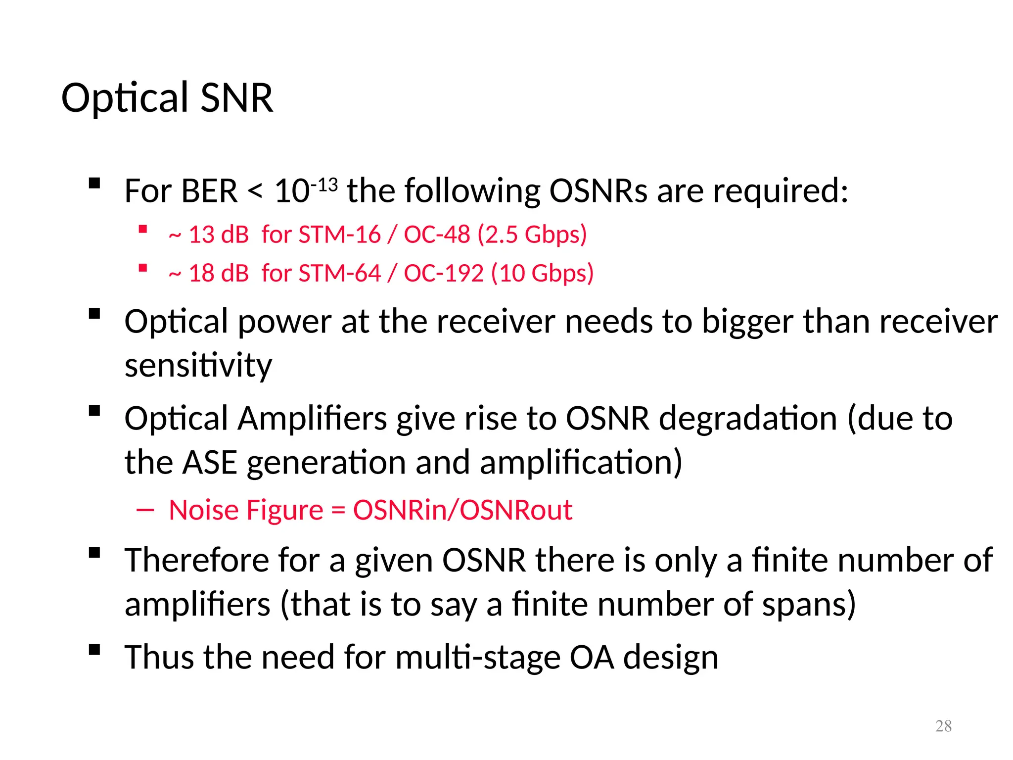 Optical SNR
28
 For BER < 10-13
the following OSNRs are required:
 ~ 13 dB for STM-16 / OC-48 (2.5 Gbps)
 ~ 18 dB for STM-64 / OC-192 (10 Gbps)
 Optical power at the receiver needs to bigger than receiver
sensitivity
 Optical Amplifiers give rise to OSNR degradation (due to
the ASE generation and amplification)
– Noise Figure = OSNRin/OSNRout
 Therefore for a given OSNR there is only a finite number of
amplifiers (that is to say a finite number of spans)
 Thus the need for multi-stage OA design
 