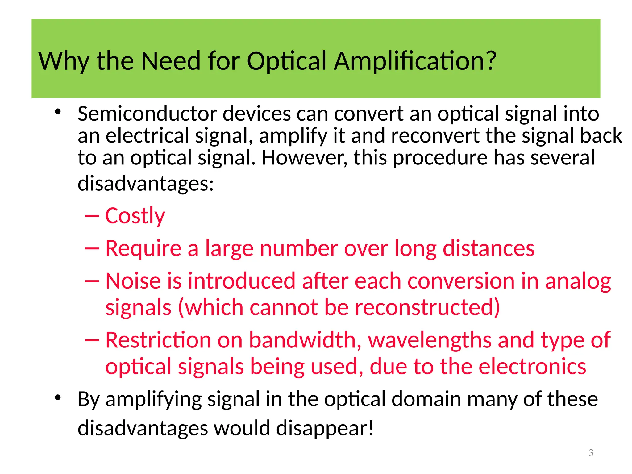 Why the Need for Optical Amplification?
3
• Semiconductor devices can convert an optical signal into
an electrical signal, amplify it and reconvert the signal back
to an optical signal. However, this procedure has several
disadvantages:
– Costly
– Require a large number over long distances
– Noise is introduced after each conversion in analog
signals (which cannot be reconstructed)
– Restriction on bandwidth, wavelengths and type of
optical signals being used, due to the electronics
• By amplifying signal in the optical domain many of these
disadvantages would disappear!
 