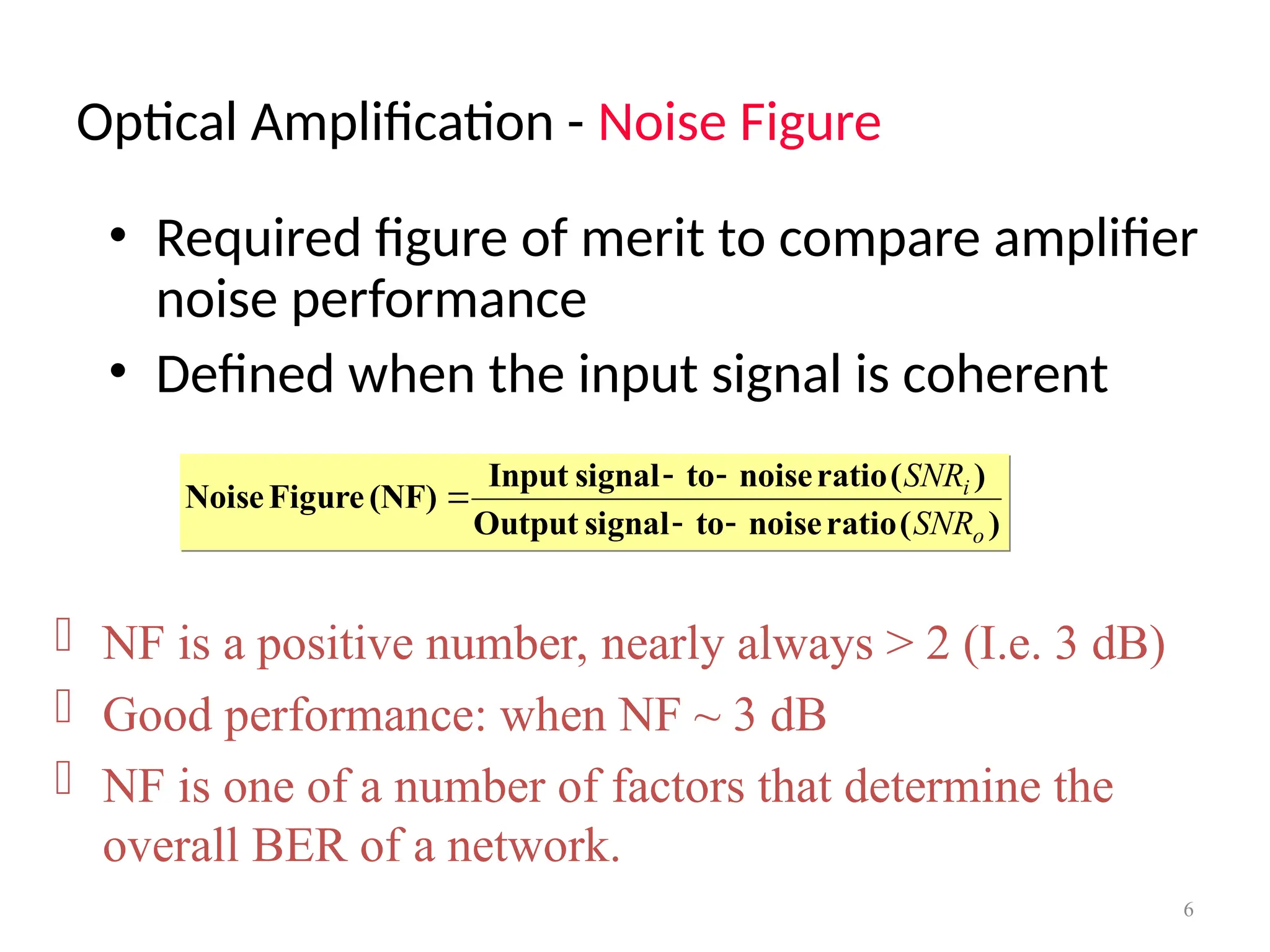 Optical Amplification - Noise Figure
6
• Required figure of merit to compare amplifier
noise performance
• Defined when the input signal is coherent
)
(
ratio
noise
to
signal
Output
)
(
ratio
noise
to
signal
Input
(NF)
Figure
Noise
o
i
SNR
SNR





 NF is a positive number, nearly always > 2 (I.e. 3 dB)
 Good performance: when NF ~ 3 dB
 NF is one of a number of factors that determine the
overall BER of a network.
 