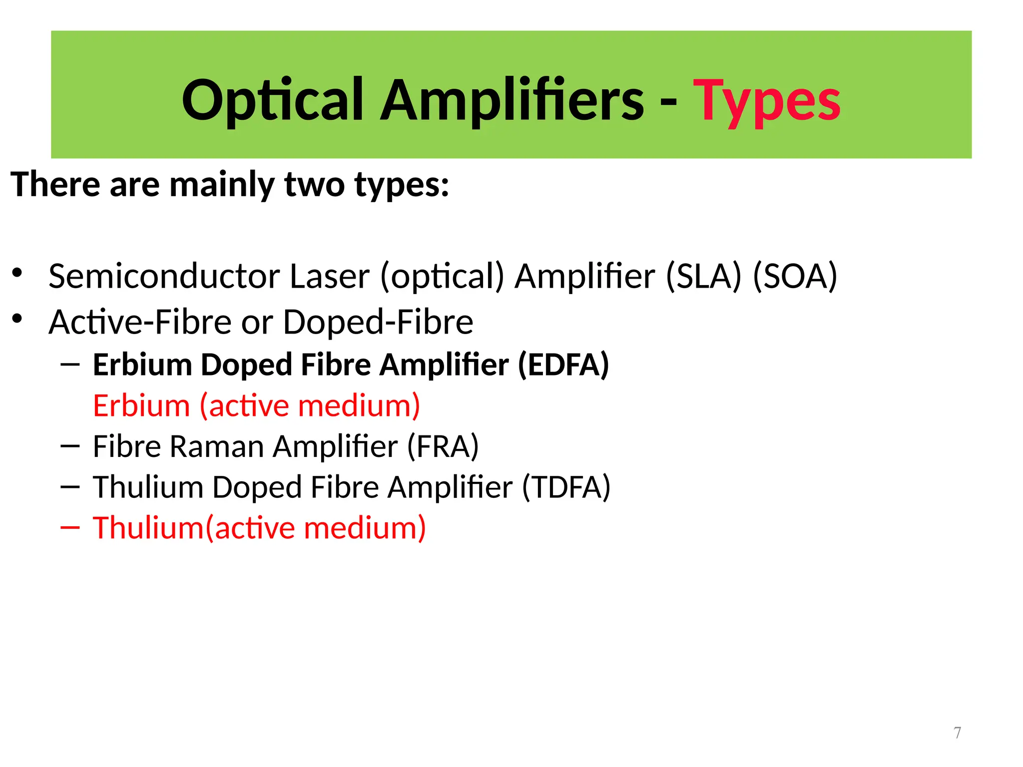 Optical Amplifiers - Types
7
There are mainly two types:
• Semiconductor Laser (optical) Amplifier (SLA) (SOA)
• Active-Fibre or Doped-Fibre
– Erbium Doped Fibre Amplifier (EDFA)
Erbium (active medium)
– Fibre Raman Amplifier (FRA)
– Thulium Doped Fibre Amplifier (TDFA)
– Thulium(active medium)
 