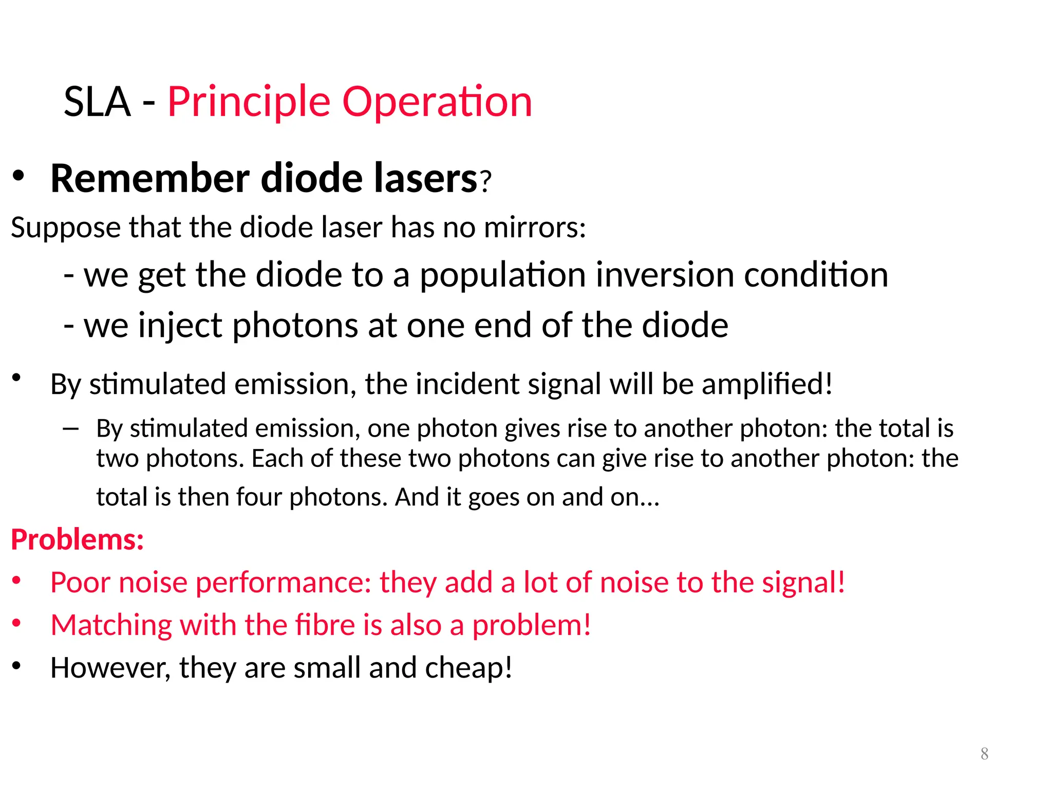 SLA - Principle Operation
8
• Remember diode lasers?
Suppose that the diode laser has no mirrors:
- we get the diode to a population inversion condition
- we inject photons at one end of the diode
• By stimulated emission, the incident signal will be amplified!
– By stimulated emission, one photon gives rise to another photon: the total is
two photons. Each of these two photons can give rise to another photon: the
total is then four photons. And it goes on and on...
Problems:
• Poor noise performance: they add a lot of noise to the signal!
• Matching with the fibre is also a problem!
• However, they are small and cheap!
 