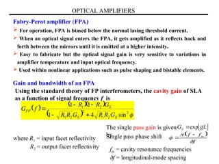 OPTICAL AMPLIFIERS
Fabry-Perot amplifier (FPA)
 For operation, FPA is biased below the normal lasing threshold current.
 When an optical signal enters the FPA, it gets amplified as it reflects back and
forth between the mirrors until it is emitted at a higher intensity.
 Easy to fabricate but the optical signal gain is very sensitive to variations in
amplifier temperature and input optical frequency.
 Used within nonlinear applications such as pulse shaping and bistable elements.
Gain and bandwidth of an FPA
Using the standard theory of FP interferometers, the cavity gain of SLA
as a function of signal frequency f is
 
  
  
2
2
1
2
2
1
2
1
sin
4
1
1
1
S
S
S
FP
G
R
R
G
R
R
G
R
R
f
G





where R1 = input facet reflectivity
R2 = output facet reflectivity
Single pass phase shift  
f
f
f m





 
L
g
GS exp

The single pass gain is given
by
fm = cavity resonance frequencies
f = longitudinal-mode spacing
 
