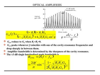 OPTICAL AMPLIFIERS
 GFP reduce to GS when R1=R2=0.
 GFP peaks whenever f coincides with one of the cavity-resonance frequencies and
drop sharply in between them.
 Amplifier bandwidth is determined by the sharpness of the cavity resonance.
 The ±3 dB single longitudinal mode bandwidth is
 
  






 




2
1
2
1
2
1
1
2
1
sin
2
2
S
S
m
FPA
G
R
R
G
R
R
f
f
f
B


    
  
2
2
1
2
2
1
2
1
sin
4
1
1
1
S
S
S
FP
G
R
R
G
R
R
G
R
R
f
G




  
f
f
f m





 
