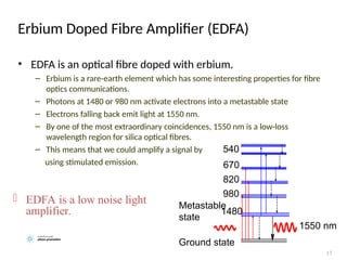 Erbium Doped Fibre Amplifier (EDFA)
• EDFA is an optical fibre doped with erbium.
– Erbium is a rare-earth element which has some interesting properties for fibre
optics communications.
– Photons at 1480 or 980 nm activate electrons into a metastable state
– Electrons falling back emit light at 1550 nm.
– By one of the most extraordinary coincidences, 1550 nm is a low-loss
wavelength region for silica optical fibres.
– This means that we could amplify a signal by
using stimulated emission.
17
1480
980
820
540
670
Ground state
Metastable
state
1550 nm
 EDFA is a low noise light
amplifier.
 