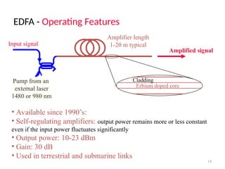 EDFA - Operating Features
18
• Available since 1990’s:
• Self-regulating amplifiers: output power remains more or less constant
even if the input power fluctuates significantly
• Output power: 10-23 dBm
• Gain: 30 dB
• Used in terrestrial and submarine links
Input signal
Pump from an
external laser
1480 or 980 nm
Erbium doped core
Cladding
Amplifier length
1-20 m typical
Amplified signal
 