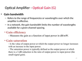 Optical Amplifier - Optical Gain (G)
27
• Gain bandwidth
– Refers to the range of frequencies or wavelengths over which the
amplifier is effective.
– In a network, the gain bandwidth limits the number of wavelengths
available for a given channel spacing.
• Gain efficiency
- Measures the gain as a function of input power in dB/mW.
• Gain saturation
- Is the value of output power at which the output power no longer increases
with an increase in the input power.
- The saturation power is typically defined as the output power at which
there is a 3-dB reduction in the ratio of output power to input power (the
small-signal gain).
 