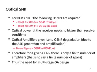 Optical SNR
28
 For BER < 10-13
the following OSNRs are required:
 ~ 13 dB for STM-16 / OC-48 (2.5 Gbps)
 ~ 18 dB for STM-64 / OC-192 (10 Gbps)
 Optical power at the receiver needs to bigger than receiver
sensitivity
 Optical Amplifiers give rise to OSNR degradation (due to
the ASE generation and amplification)
– Noise Figure = OSNRin/OSNRout
 Therefore for a given OSNR there is only a finite number of
amplifiers (that is to say a finite number of spans)
 Thus the need for multi-stage OA design
 