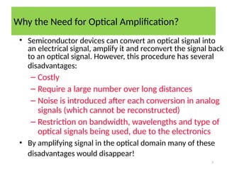 Why the Need for Optical Amplification?
3
• Semiconductor devices can convert an optical signal into
an electrical signal, amplify it and reconvert the signal back
to an optical signal. However, this procedure has several
disadvantages:
– Costly
– Require a large number over long distances
– Noise is introduced after each conversion in analog
signals (which cannot be reconstructed)
– Restriction on bandwidth, wavelengths and type of
optical signals being used, due to the electronics
• By amplifying signal in the optical domain many of these
disadvantages would disappear!
 