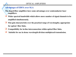 OPTICAL AMPLIFIERS
Advantages of EDFA over SLA
The doped-fiber amplifiers have some advantages over semiconductor laser
amplifiers:
 Wider spectral bandwidth which allows more number of signal channels to be
amplified simultaneously.
 Flat gain characteristic over the practical range of wavelengths; appropriate
for optical fiber links.
 Compatibility for in-line interconnection within optical fiber links.
 Suitable for use in dense wavelength division multiplexed transmission.
 