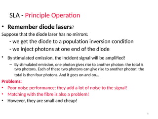 SLA - Principle Operation
8
• Remember diode lasers?
Suppose that the diode laser has no mirrors:
- we get the diode to a population inversion condition
- we inject photons at one end of the diode
• By stimulated emission, the incident signal will be amplified!
– By stimulated emission, one photon gives rise to another photon: the total is
two photons. Each of these two photons can give rise to another photon: the
total is then four photons. And it goes on and on...
Problems:
• Poor noise performance: they add a lot of noise to the signal!
• Matching with the fibre is also a problem!
• However, they are small and cheap!
 