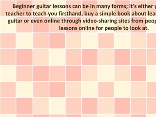 Beginner guitar lessons can be in many forms; it's either y
teacher to teach you firsthand, buy a simple book about lear
 guitar or even online through video-sharing sites from peop
                      lessons online for people to look at.
 