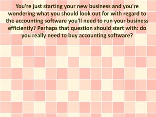You're just starting your new business and you're
 wondering what you should look out for with regard to
the accounting software you'll need to run your business
 efficiently? Perhaps that question should start with: do
       you really need to buy accounting software?
 