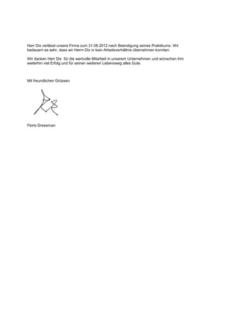 Herr Dix verlässt unsere Firma zum 31.08.2012 nach Beendigung seines Praktikums. Wir
bedauern es sehr, dass wir Herrn Dix in kein Arbeitsverhältnis übernehmen konnten.
Wir danken Herr Dix für die wertvolle Mitarbeit in unserem Unternehmen und wünschen ihm
weiterhin viel Erfolg und für seinen weiteren Lebensweg alles Gute.
Mit freundlichen Grüssen
Floris Dreesman
 
