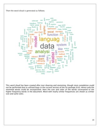 22
Then the word cloud is generated as follows:
This word cloud has been created after text cleaning and stemming, though stem completion could
not be performed due to unfixed bugs in the current version of the tm package (0.6). Hence only the
stemmed words could be incorporated. Here the size and color of the words correspond to the
higher frequency words in the document. Word with nearly similar frequencies are shown as similar
size and same color.
 