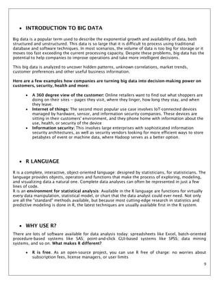 9
 INTRODUCTION TO BIG DATA
Big data is a popular term used to describe the exponential growth and availability of data, both
structured and unstructured. This data is so large that it is difficult to process using traditional
database and software techniques. In most scenarios, the volume of data is too big for storage or it
moves too fast exceeding the current processing capacity. Despite these problems, big data has the
potential to help companies to improve operations and take more intelligent decisions.
This big data is analyzed to uncover hidden patterns, unknown correlations, market trends,
customer preferences and other useful business information.
Here are a few examples how companies are turning big data into decision-making power on
customers, security, health and more:
 A 360 degree view of the customer: Online retailers want to find out what shoppers are
doing on their sites -- pages they visit, where they linger, how long they stay, and when
they leave.
 Internet of things: The second most popular use case involves IoT-connected devices
managed by hardware, sensor, and information security companies. These devices are
sitting in their customers' environment, and they phone home with information about the
use, health, or security of the device
 Information security: This involves large enterprises with sophisticated information
security architectures, as well as security vendors looking for more efficient ways to store
petabytes of event or machine data, where Hadoop serves as a better option.
 R LANGUAGE
R is a complete, interactive, object-oriented language: designed by statisticians, for statisticians. The
language provides objects, operators and functions that make the process of exploring, modeling,
and visualizing data a natural one. Complete data analyses can often be represented in just a few
lines of code.
R is an environment for statistical analysis: Available in the R language are functions for virtually
every data manipulation, statistical model, or chart that the data analyst could ever need. Not only
are all the "standard" methods available, but because most cutting-edge research in statistics and
predictive modeling is done in R, the latest techniques are usually available first in the R system.
 WHY USE R?
There are lots of software available for data analysis today: spreadsheets like Excel, batch-oriented
procedure-based systems like SAS; point-and-click GUI-based systems like SPSS; data mining
systems, and so on. What makes R different?
 R is free. As an open-source project, you can use R free of charge: no worries about
subscription fees, license managers, or user limits
 